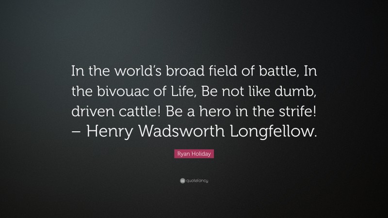Ryan Holiday Quote: “In the world’s broad field of battle, In the bivouac of Life, Be not like dumb, driven cattle! Be a hero in the strife! – Henry Wadsworth Longfellow.”