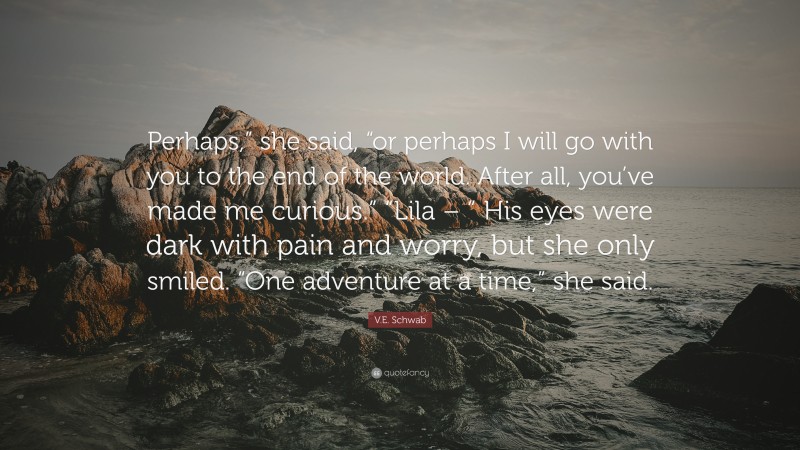 V.E. Schwab Quote: “Perhaps,” she said, “or perhaps I will go with you to the end of the world. After all, you’ve made me curious.” “Lila – ” His eyes were dark with pain and worry, but she only smiled. “One adventure at a time,” she said.”