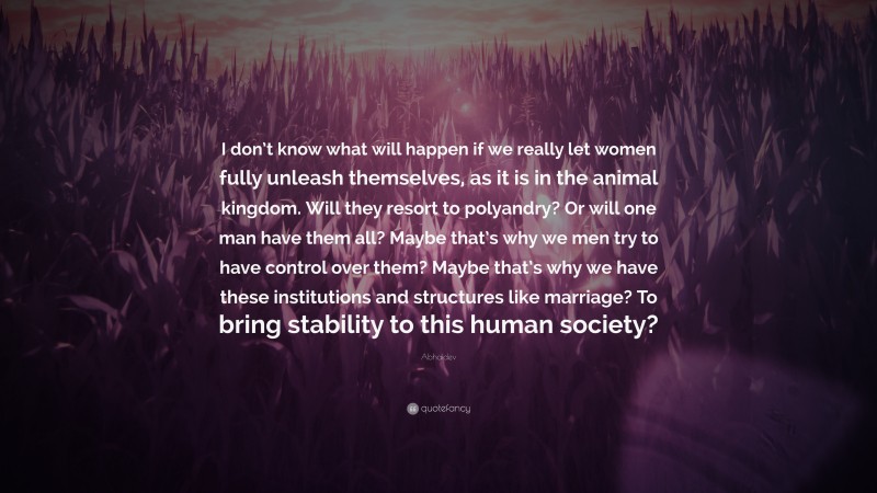 Abhaidev Quote: “I don’t know what will happen if we really let women fully unleash themselves, as it is in the animal kingdom. Will they resort to polyandry? Or will one man have them all? Maybe that’s why we men try to have control over them? Maybe that’s why we have these institutions and structures like marriage? To bring stability to this human society?”
