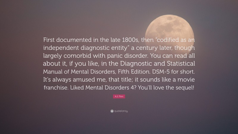 A.J. Finn Quote: “First documented in the late 1800s, then “codified as an independent diagnostic entity” a century later, though largely comorbid with panic disorder. You can read all about it, if you like, in the Diagnostic and Statistical Manual of Mental Disorders, Fifth Edition. DSM-5 for short. It’s always amused me, that title; it sounds like a movie franchise. Liked Mental Disorders 4? You’ll love the sequel!”