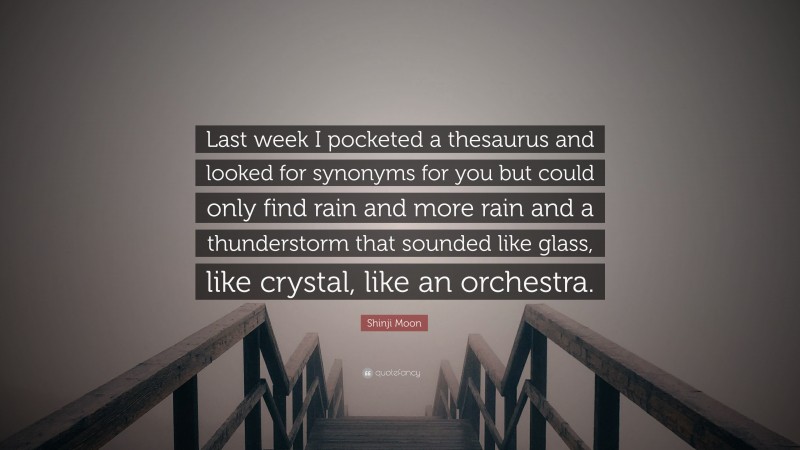 Shinji Moon Quote: “Last week I pocketed a thesaurus and looked for synonyms for you but could only find rain and more rain and a thunderstorm that sounded like glass, like crystal, like an orchestra.”