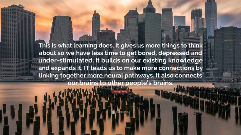 Philippa Perry Quote: “This is what learning does. It gives us more things to think about so we have less time to get bored, depressed and under-stimulated. It builds on our existing knowledge and expands it. IT leads us to make more connections by linking together more neural pathways. It also connects our brains to other people’s brains.”