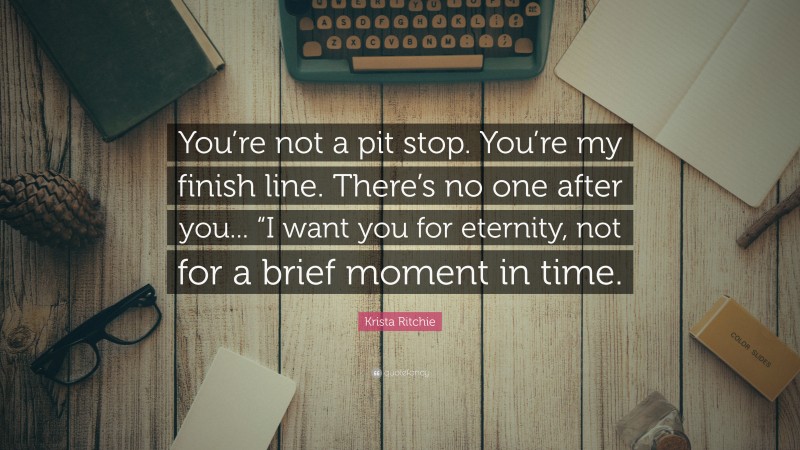 Krista Ritchie Quote: “You’re not a pit stop. You’re my finish line. There’s no one after you... “I want you for eternity, not for a brief moment in time.”