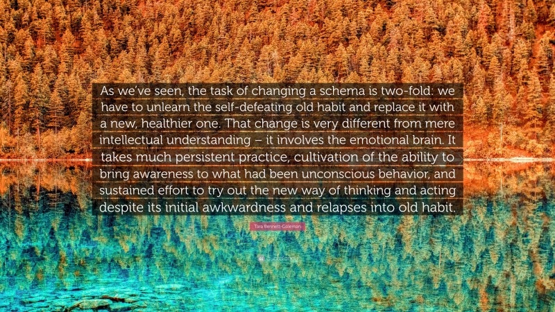 Tara Bennett-Goleman Quote: “As we’ve seen, the task of changing a schema is two-fold: we have to unlearn the self-defeating old habit and replace it with a new, healthier one. That change is very different from mere intellectual understanding – it involves the emotional brain. It takes much persistent practice, cultivation of the ability to bring awareness to what had been unconscious behavior, and sustained effort to try out the new way of thinking and acting despite its initial awkwardness and relapses into old habit.”