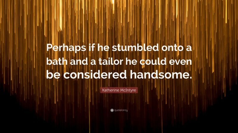 Katherine McIntyre Quote: “Perhaps if he stumbled onto a bath and a tailor he could even be considered handsome.”