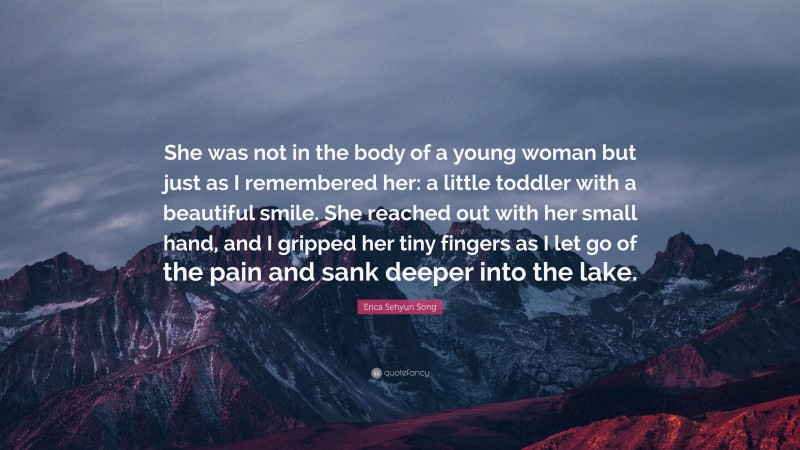 Erica Sehyun Song Quote: “She was not in the body of a young woman but just as I remembered her: a little toddler with a beautiful smile. She reached out with her small hand, and I gripped her tiny fingers as I let go of the pain and sank deeper into the lake.”