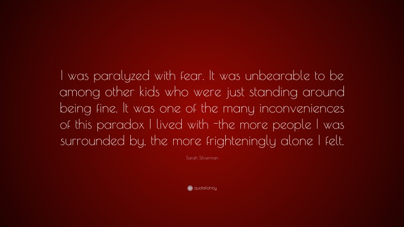 Sarah Silverman Quote: “I was paralyzed with fear. It was unbearable to be among other kids who were just standing around being fine. It was one of the many inconveniences of this paradox I lived with -the more people I was surrounded by, the more frighteningly alone I felt.”