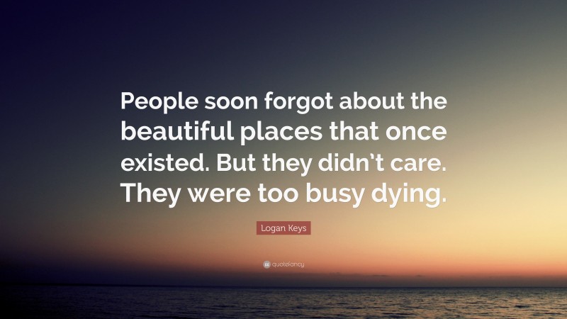 Logan Keys Quote: “People soon forgot about the beautiful places that once existed. But they didn’t care. They were too busy dying.”