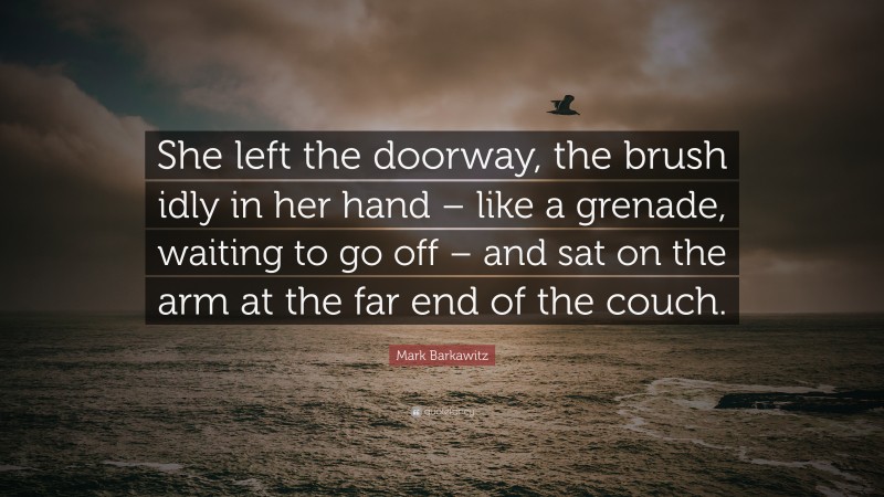Mark Barkawitz Quote: “She left the doorway, the brush idly in her hand – like a grenade, waiting to go off – and sat on the arm at the far end of the couch.”