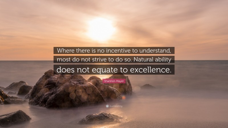 Shannon Mayer Quote: “Where there is no incentive to understand, most do not strive to do so. Natural ability does not equate to excellence.”