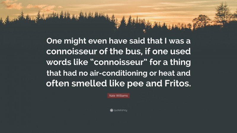 Kate Williams Quote: “One might even have said that I was a connoisseur of the bus, if one used words like “connoisseur” for a thing that had no air-conditioning or heat and often smelled like pee and Fritos.”