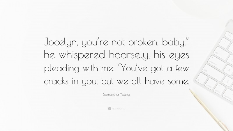 Samantha Young Quote: “Jocelyn, you’re not broken, baby,” he whispered hoarsely, his eyes pleading with me. “You’ve got a few cracks in you, but we all have some.”