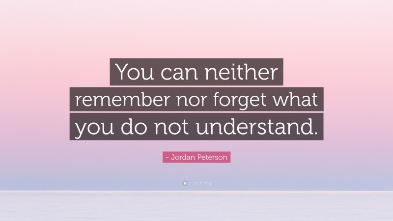 - Jordan Peterson Quote: “You can neither remember nor forget what you do not understand.”