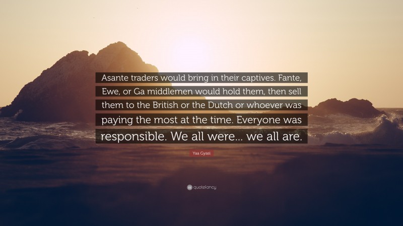 Yaa Gyasi Quote: “Asante traders would bring in their captives. Fante, Ewe, or Ga middlemen would hold them, then sell them to the British or the Dutch or whoever was paying the most at the time. Everyone was responsible. We all were... we all are.”