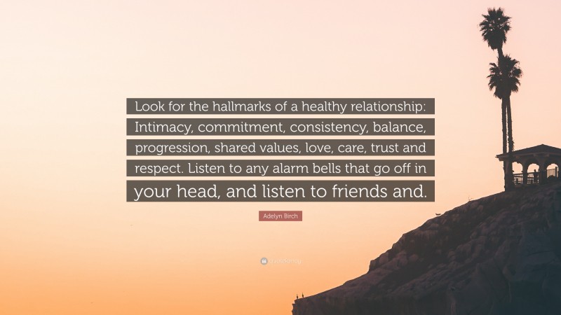 Adelyn Birch Quote: “Look for the hallmarks of a healthy relationship: Intimacy, commitment, consistency, balance, progression, shared values, love, care, trust and respect. Listen to any alarm bells that go off in your head, and listen to friends and.”