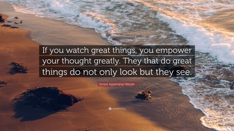 Ernest Agyemang Yeboah Quote: “If you watch great things, you empower your thought greatly. They that do great things do not only look but they see.”