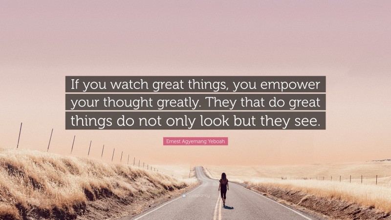 Ernest Agyemang Yeboah Quote: “If you watch great things, you empower your thought greatly. They that do great things do not only look but they see.”