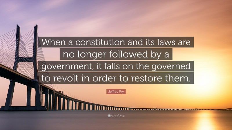 Jeffrey Fry Quote: “When a constitution and its laws are no longer followed by a government, it falls on the governed to revolt in order to restore them.”