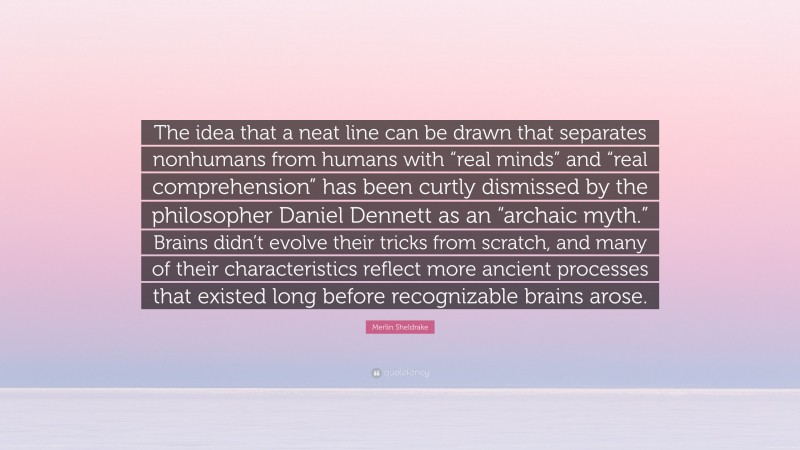 Merlin Sheldrake Quote: “The idea that a neat line can be drawn that separates nonhumans from humans with “real minds” and “real comprehension” has been curtly dismissed by the philosopher Daniel Dennett as an “archaic myth.” Brains didn’t evolve their tricks from scratch, and many of their characteristics reflect more ancient processes that existed long before recognizable brains arose.”