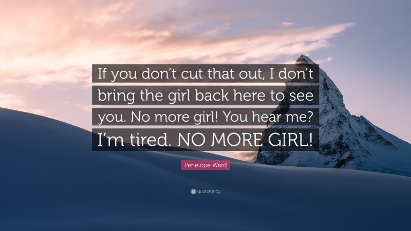 Penelope Ward Quote: “If you don’t cut that out, I don’t bring the girl back here to see you. No more girl! You hear me? I’m tired. NO MORE GIRL!”