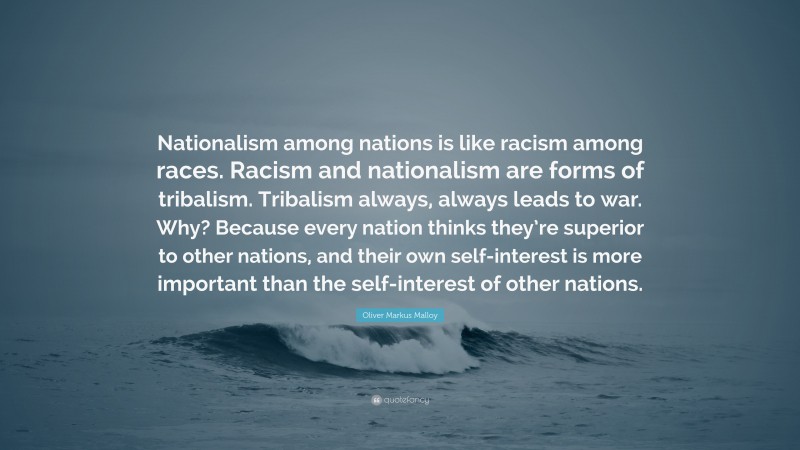 Oliver Markus Malloy Quote: “Nationalism among nations is like racism among races. Racism and nationalism are forms of tribalism. Tribalism always, always leads to war. Why? Because every nation thinks they’re superior to other nations, and their own self-interest is more important than the self-interest of other nations.”