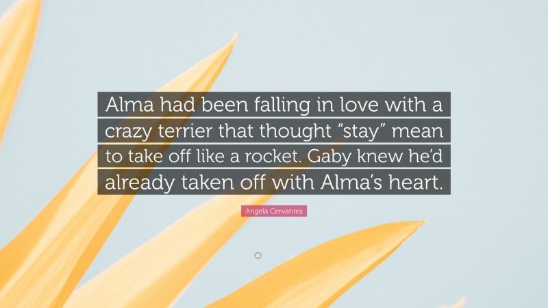 Angela Cervantes Quote: “Alma had been falling in love with a crazy terrier that thought “stay” mean to take off like a rocket. Gaby knew he’d already taken off with Alma’s heart.”