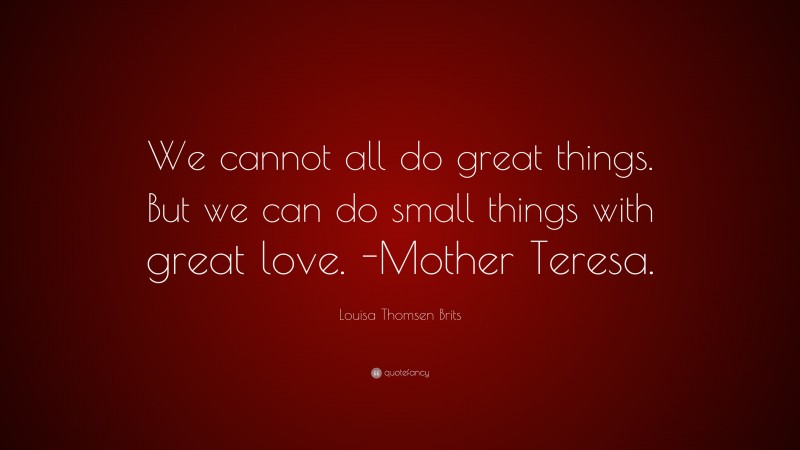 Louisa Thomsen Brits Quote: “We cannot all do great things. But we can do small things with great love. -Mother Teresa.”