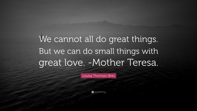 Louisa Thomsen Brits Quote: “We cannot all do great things. But we can do small things with great love. -Mother Teresa.”