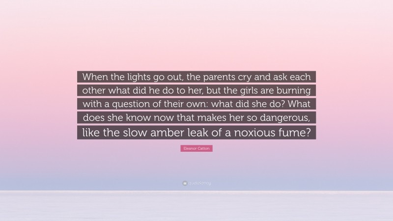 Eleanor Catton Quote: “When the lights go out, the parents cry and ask each other what did he do to her, but the girls are burning with a question of their own: what did she do? What does she know now that makes her so dangerous, like the slow amber leak of a noxious fume?”