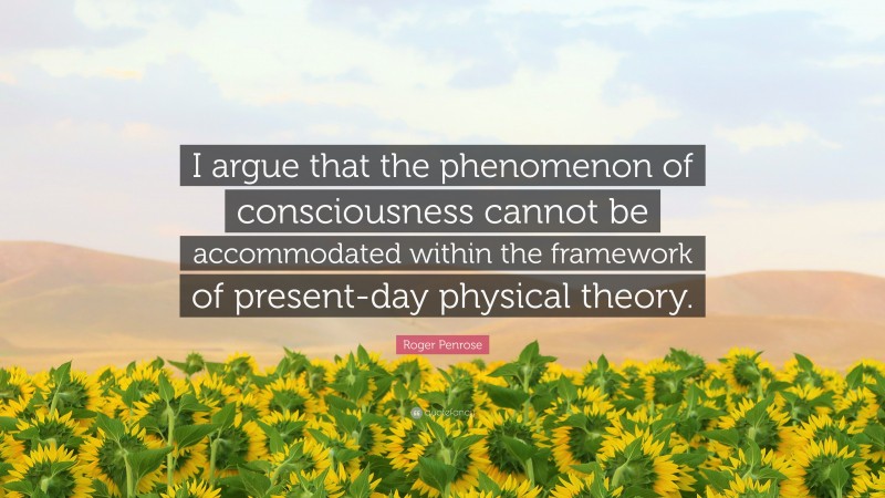 Roger Penrose Quote: “I argue that the phenomenon of consciousness cannot be accommodated within the framework of present-day physical theory.”