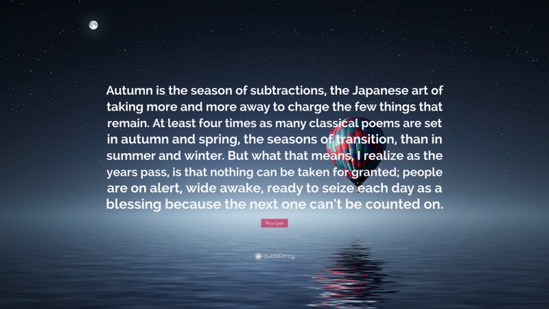 Pico Iyer Quote: “Autumn is the season of subtractions, the Japanese art of taking more and more away to charge the few things that remain. At least four times as many classical poems are set in autumn and spring, the seasons of transition, than in summer and winter. But what that means, I realize as the years pass, is that nothing can be taken for granted; people are on alert, wide awake, ready to seize each day as a blessing because the next one can’t be counted on.”