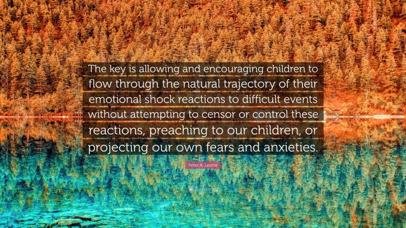 Peter A. Levine Quote: “The key is allowing and encouraging children to flow through the natural trajectory of their emotional shock reactions to difficult events without attempting to censor or control these reactions, preaching to our children, or projecting our own fears and anxieties.”