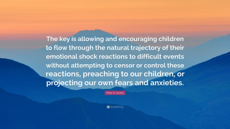 Peter A. Levine Quote: “The key is allowing and encouraging children to flow through the natural trajectory of their emotional shock reactions to difficult events without attempting to censor or control these reactions, preaching to our children, or projecting our own fears and anxieties.”
