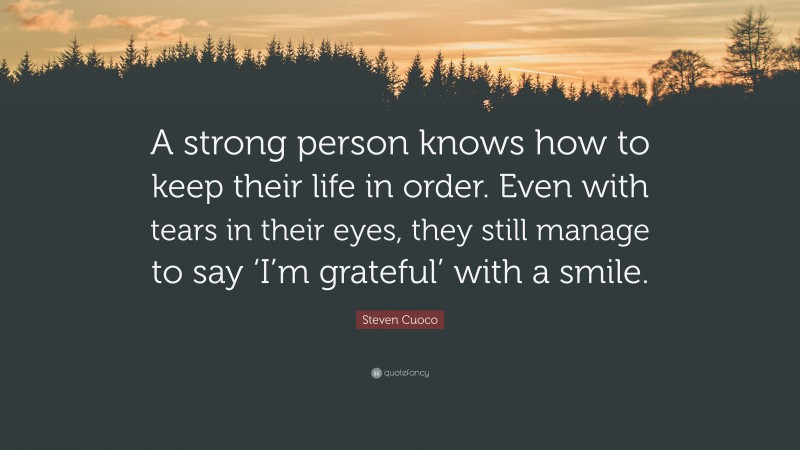 Steven Cuoco Quote: “A strong person knows how to keep their life in order. Even with tears in their eyes, they still manage to say ‘I’m grateful’ with a smile.”