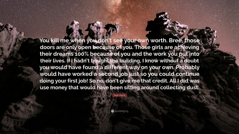 Sarah Adams Quote: “You kill me when you don’t see your own worth. Bree, those doors are only open because of you. Those girls are achieving their dreams 100% because of you and the work you put into their lives. If I hadn’t bought the building, I know without a doubt you would have found a different way on your own. Probably would have worked a second job just so you could continue doing your first job! So no, don’t give me that credit. All I did was use money that would have been sitting around collecting dust.”