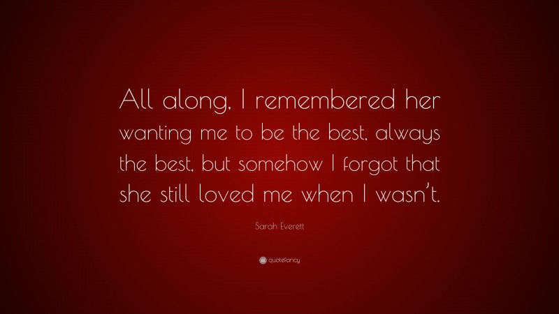 Sarah Everett Quote: “All along, I remembered her wanting me to be the best, always the best, but somehow I forgot that she still loved me when I wasn’t.”