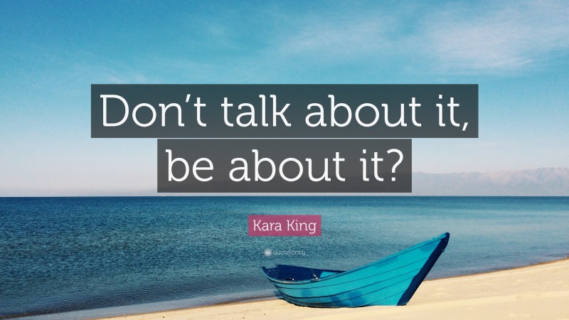 Kara King Quote: “Don’t talk about it, be about it?”