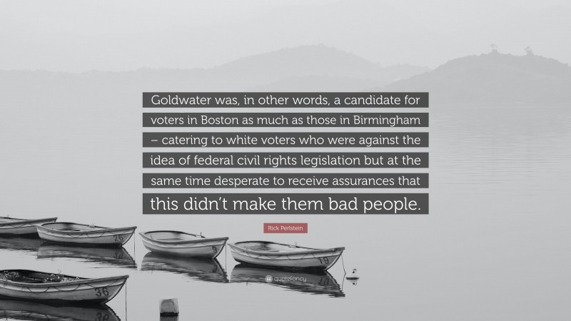 Rick Perlstein Quote: “Goldwater was, in other words, a candidate for voters in Boston as much as those in Birmingham – catering to white voters who were against the idea of federal civil rights legislation but at the same time desperate to receive assurances that this didn’t make them bad people.”