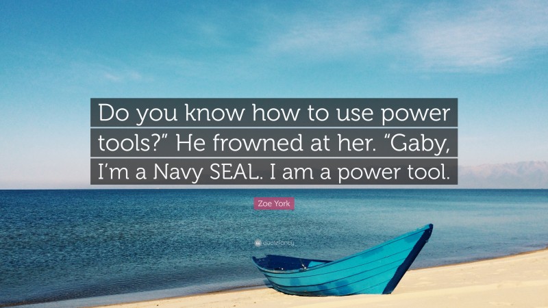 Zoe York Quote: “Do you know how to use power tools?” He frowned at her. “Gaby, I’m a Navy SEAL. I am a power tool.”