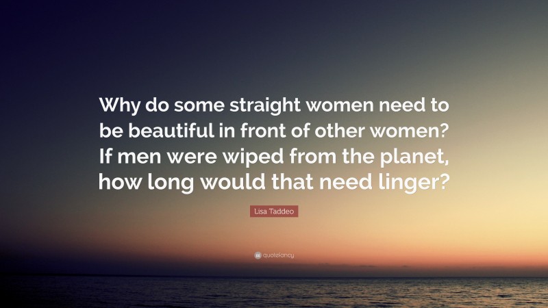 Lisa Taddeo Quote: “Why do some straight women need to be beautiful in front of other women? If men were wiped from the planet, how long would that need linger?”
