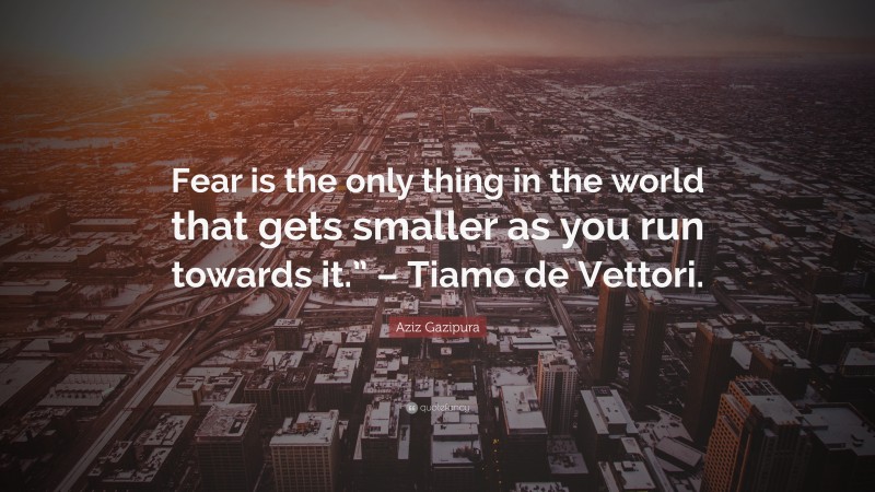 Aziz Gazipura Quote: “Fear is the only thing in the world that gets smaller as you run towards it.” – Tiamo de Vettori.”