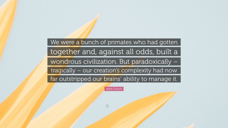 Blake Crouch Quote: “We were a bunch of primates who had gotten together and, against all odds, built a wondrous civilization. But paradoxically – tragically – our creation’s complexity had now far outstripped our brains’ ability to manage it.”
