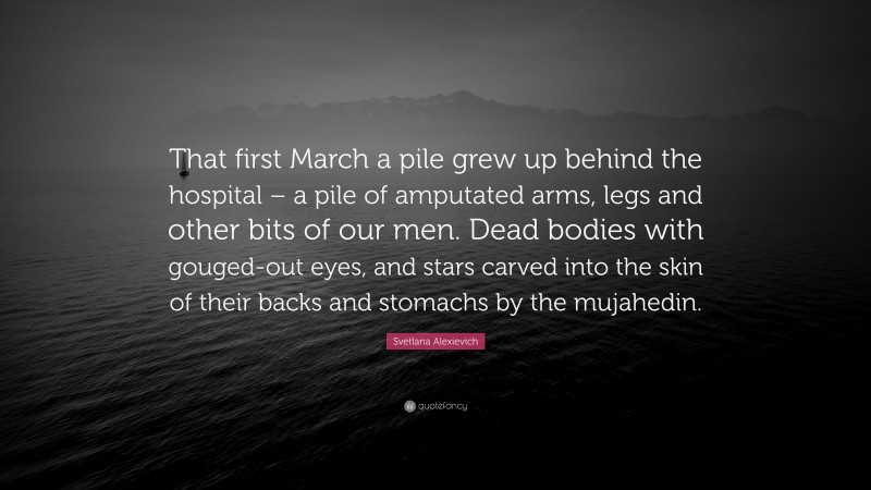 Svetlana Alexievich Quote: “That first March a pile grew up behind the hospital – a pile of amputated arms, legs and other bits of our men. Dead bodies with gouged-out eyes, and stars carved into the skin of their backs and stomachs by the mujahedin.”