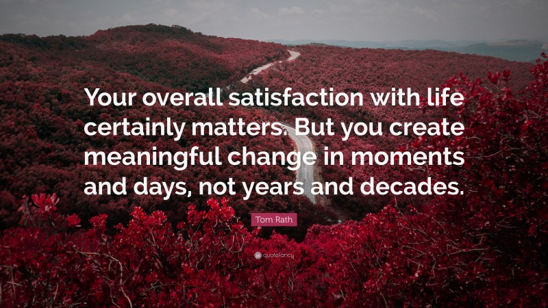 Tom Rath Quote: “Your overall satisfaction with life certainly matters. But you create meaningful change in moments and days, not years and decades.”
