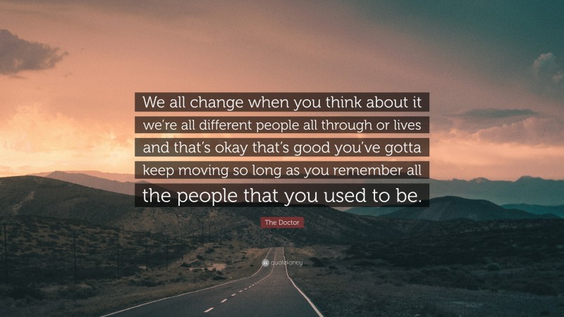 The Doctor Quote: “We all change when you think about it we’re all different people all through or lives and that’s okay that’s good you’ve gotta keep moving so long as you remember all the people that you used to be.”