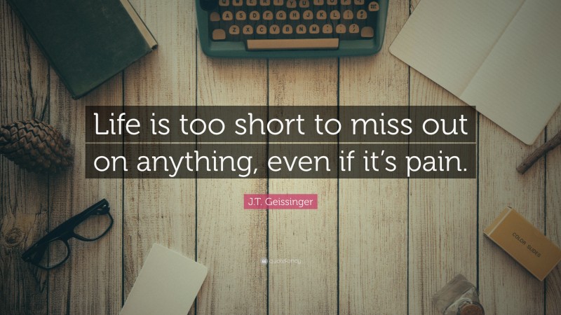 J.T. Geissinger Quote: “Life is too short to miss out on anything, even if it’s pain.”