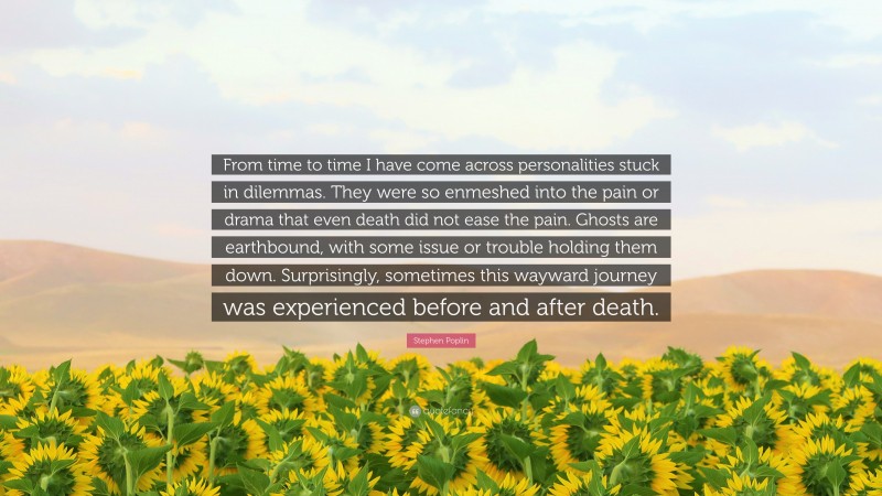 Stephen Poplin Quote: “From time to time I have come across personalities stuck in dilemmas. They were so enmeshed into the pain or drama that even death did not ease the pain. Ghosts are earthbound, with some issue or trouble holding them down. Surprisingly, sometimes this wayward journey was experienced before and after death.”