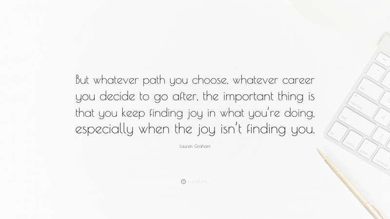 Lauren Graham Quote: “But whatever path you choose, whatever career you decide to go after, the important thing is that you keep finding joy in what you’re doing, especially when the joy isn’t finding you.”