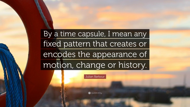 Julian Barbour Quote: “By a time capsule, I mean any fixed pattern that creates or encodes the appearance of motion, change or history.”