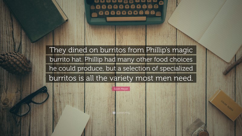 Scott Meyer Quote: “They dined on burritos from Phillip’s magic burrito hat. Phillip had many other food choices he could produce, but a selection of specialized burritos is all the variety most men need.”